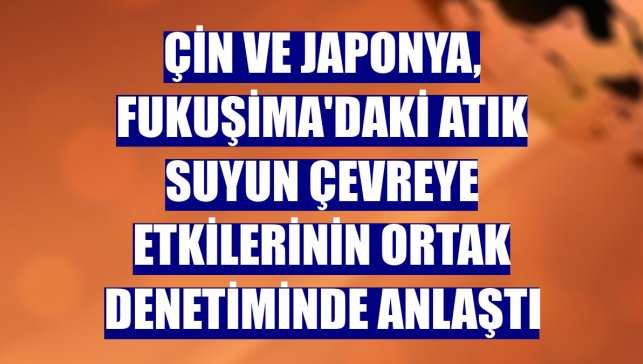Çin ve Japonya, Fukuşima'daki atık suyun çevreye etkilerinin ortak denetiminde anlaştı