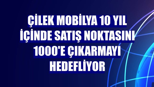 Çilek Mobilya 10 yıl içinde satış noktasını 1000'e çıkarmayı hedefliyor