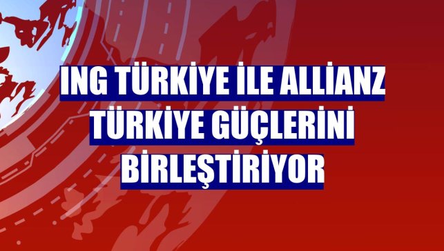 ING Türkiye ile Allianz Türkiye güçlerini birleştiriyor