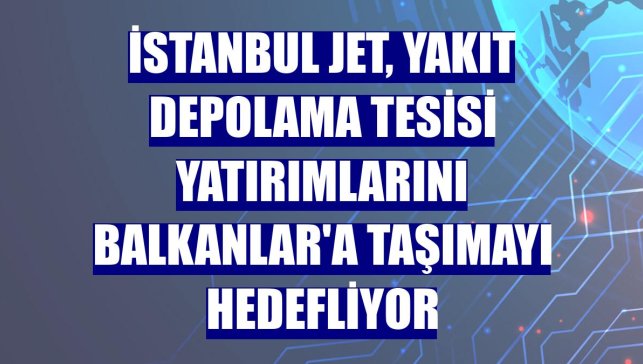 İstanbul Jet, yakıt depolama tesisi yatırımlarını Balkanlar'a taşımayı hedefliyor