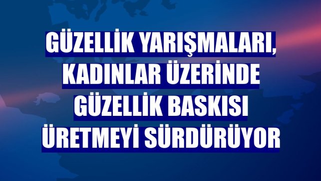 Güzellik yarışmaları, kadınlar üzerinde güzellik baskısı üretmeyi sürdürüyor