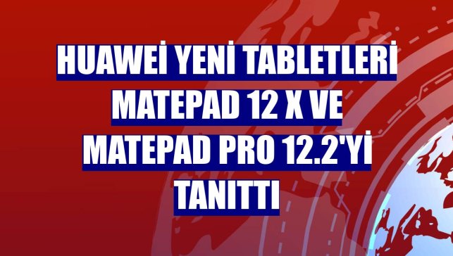 Huawei yeni tabletleri MatePad 12 X ve MatePad Pro 12.2'yi tanıttı