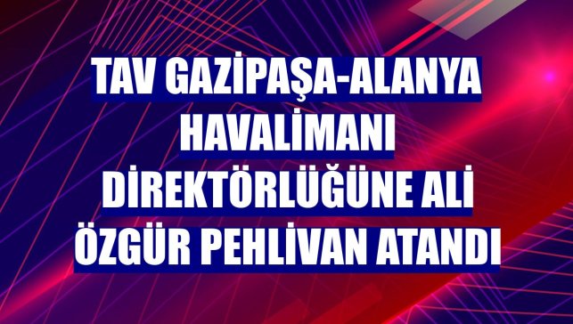 TAV Gazipaşa-Alanya Havalimanı Direktörlüğüne Ali Özgür Pehlivan atandı