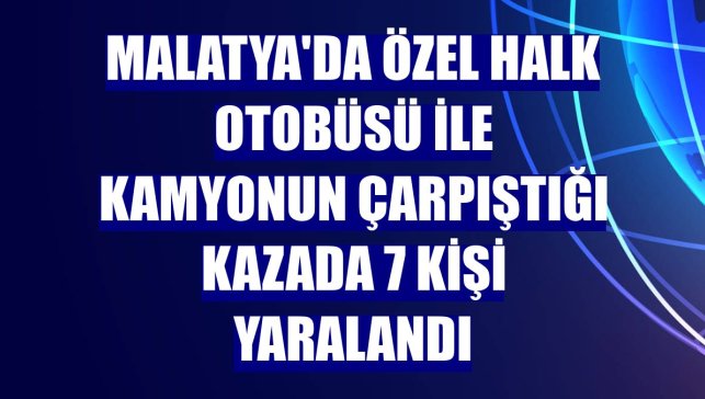 Malatya'da özel halk otobüsü ile kamyonun çarpıştığı kazada 7 kişi yaralandı