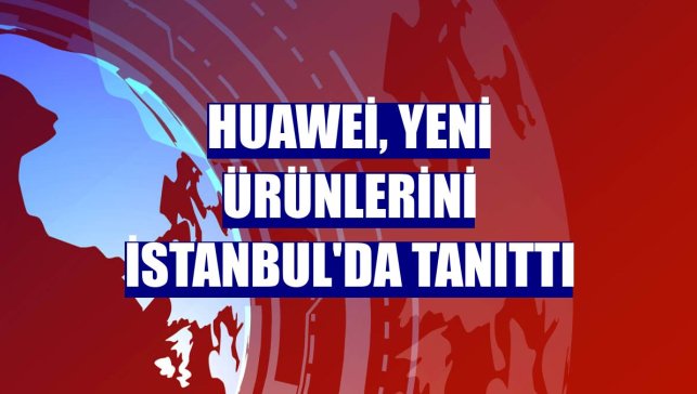 Huawei, yeni ürünlerini İstanbul'da tanıttı