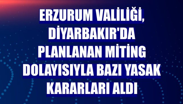 Erzurum Valiliği, Diyarbakır'da planlanan miting dolayısıyla bazı yasak kararları aldı