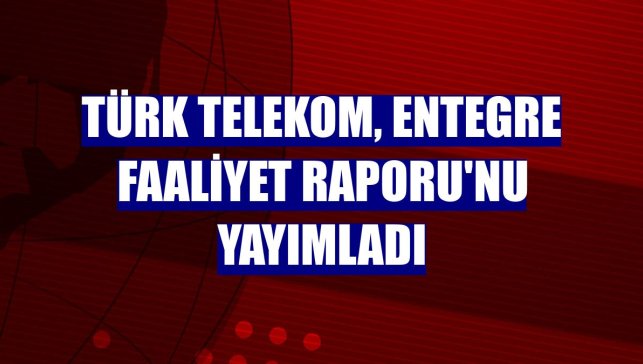 Türk Telekom, Entegre Faaliyet Raporu'nu yayımladı