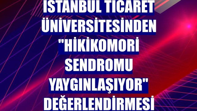 İstanbul Ticaret Üniversitesinden "hikikomori sendromu yaygınlaşıyor" değerlendirmesi