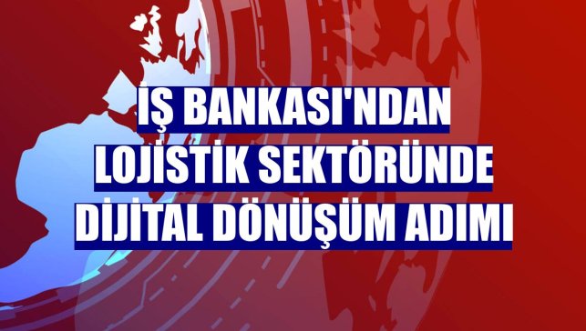 İş Bankası'ndan lojistik sektöründe dijital dönüşüm adımı