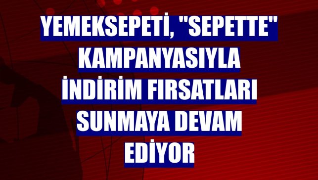 Yemeksepeti, "Sepette" kampanyasıyla indirim fırsatları sunmaya devam ediyor