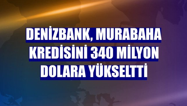 DenizBank, murabaha kredisini 340 milyon dolara yükseltti