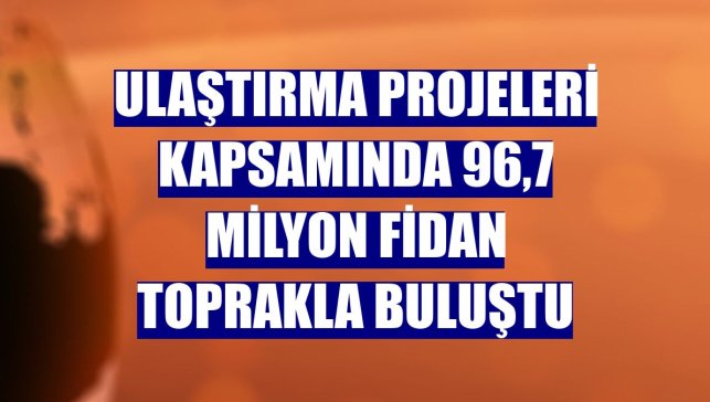 Ulaştırma projeleri kapsamında 96,7 milyon fidan toprakla buluştu