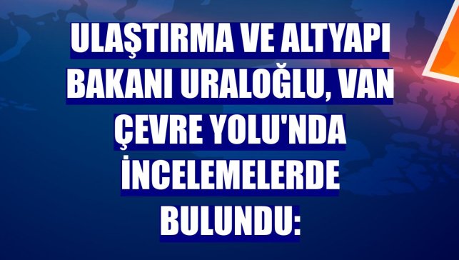 Ulaştırma ve Altyapı Bakanı Uraloğlu, Van Çevre Yolu'nda incelemelerde bulundu:
