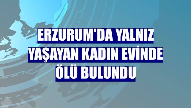 Erzurum'da yalnız yaşayan kadın evinde ölü bulundu