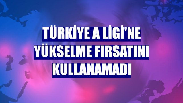 Türkiye A Ligi'ne yükselme fırsatını kullanamadı