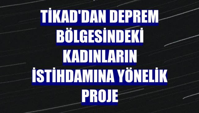 TİKAD'dan deprem bölgesindeki kadınların istihdamına yönelik proje