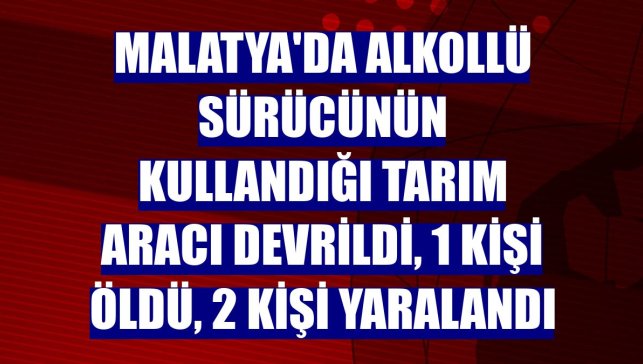 Malatya'da alkollü sürücünün kullandığı tarım aracı devrildi, 1 kişi öldü, 2 kişi yaralandı