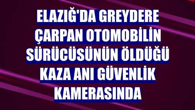 Elazığ'da greydere çarpan otomobilin sürücüsünün öldüğü kaza anı güvenlik kamerasında