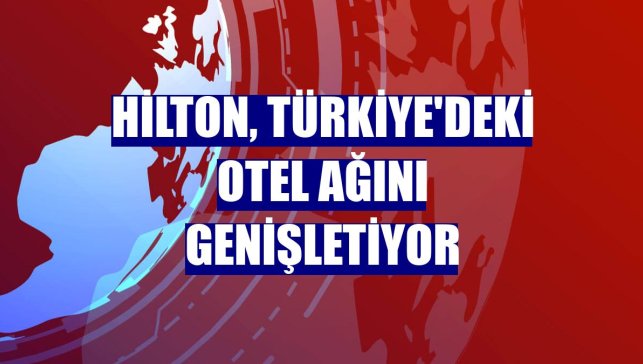 Hilton, Türkiye'deki otel ağını genişletiyor