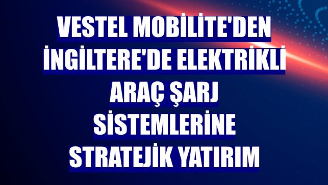Vestel Mobilite'den İngiltere'de elektrikli araç şarj sistemlerine stratejik yatırım