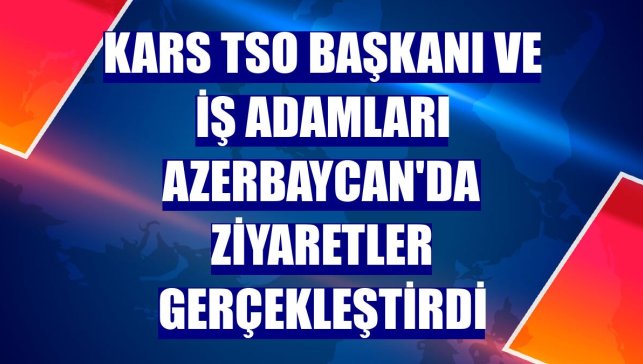 Kars TSO Başkanı ve iş adamları Azerbaycan'da ziyaretler gerçekleştirdi