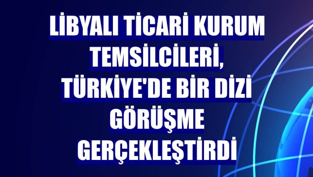 Libyalı ticari kurum temsilcileri, Türkiye'de bir dizi görüşme gerçekleştirdi