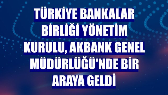 Türkiye Bankalar Birliği Yönetim Kurulu, Akbank Genel Müdürlüğü'nde bir araya geldi