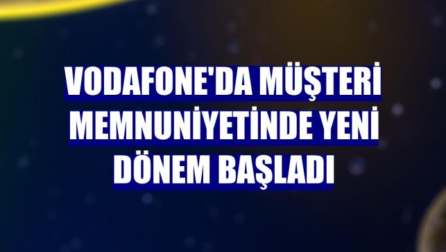 Vodafone'da müşteri memnuniyetinde yeni dönem başladı