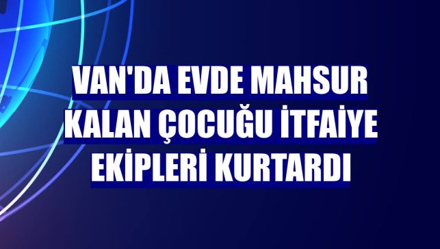 Van'da evde mahsur kalan çocuğu itfaiye ekipleri kurtardı