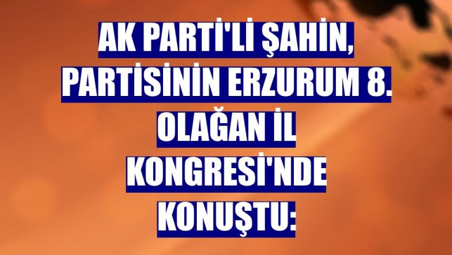 AK Parti'li Şahin, partisinin Erzurum 8. Olağan İl Kongresi'nde konuştu: