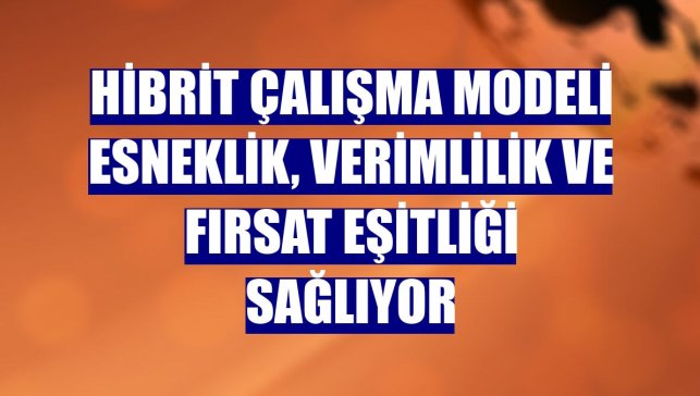 Hibrit çalışma modeli esneklik, verimlilik ve fırsat eşitliği sağlıyor