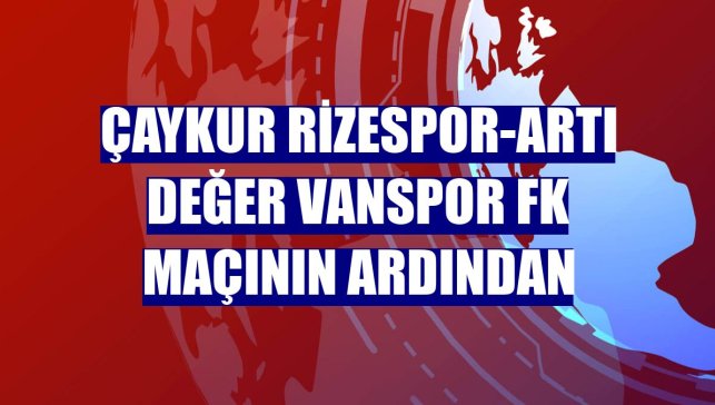 Çaykur Rizespor-Artı Değer Vanspor FK maçının ardından