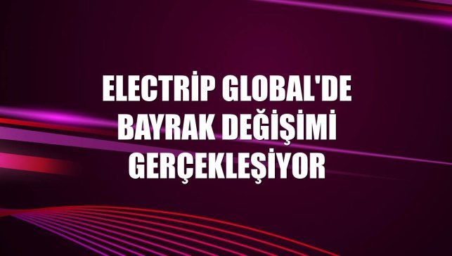 Electrip Global'de bayrak değişimi gerçekleşiyor