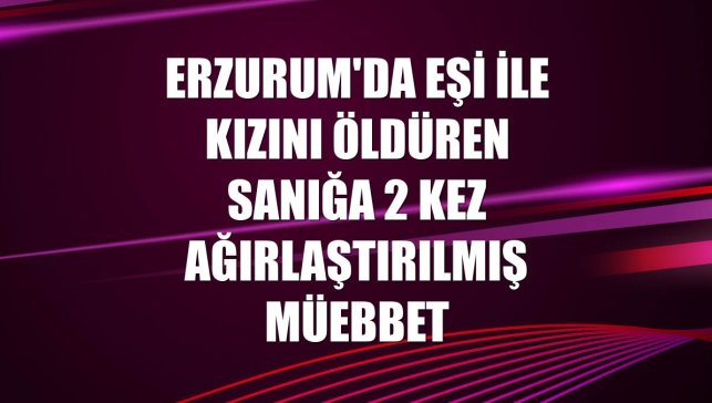 Erzurum'da eşi ile kızını öldüren sanığa 2 kez ağırlaştırılmış müebbet