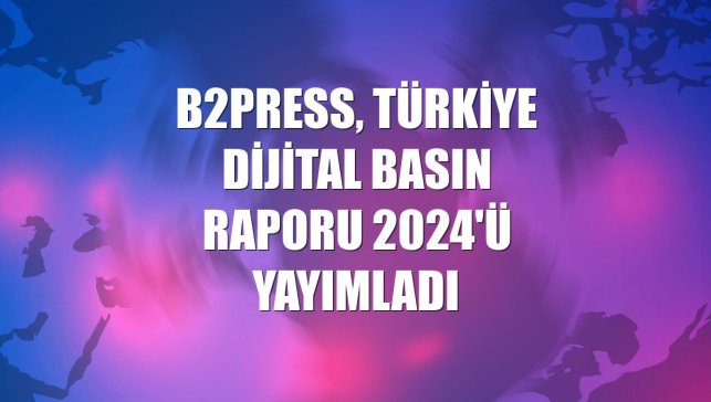 B2Press, Türkiye Dijital Basın Raporu 2024'ü yayımladı