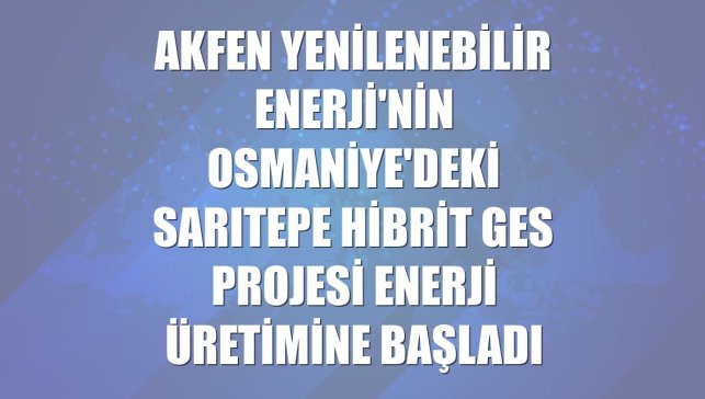 Akfen Yenilenebilir Enerji'nin Osmaniye'deki Sarıtepe Hibrit GES Projesi enerji üretimine başladı