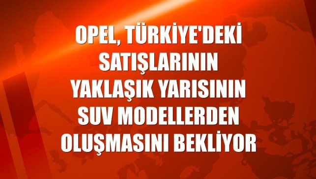 Opel, Türkiye'deki satışlarının yaklaşık yarısının SUV modellerden oluşmasını bekliyor