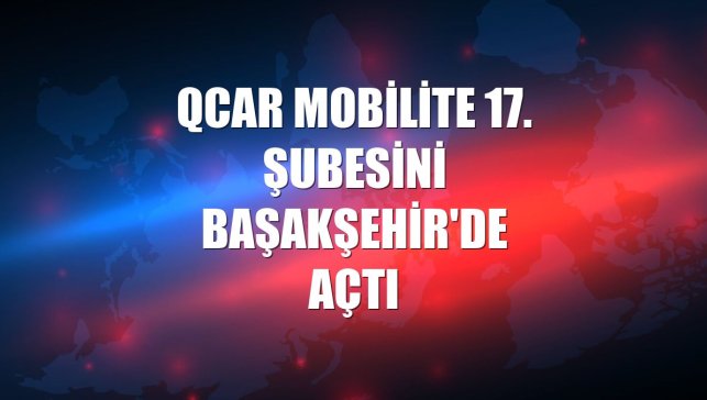 QCAR Mobilite 17. şubesini Başakşehir'de açtı