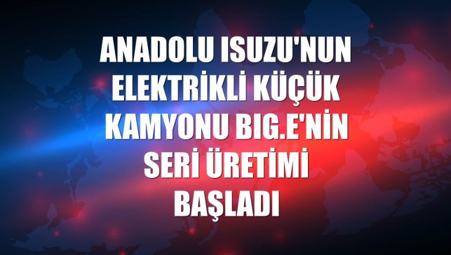 Anadolu Isuzu'nun elektrikli küçük kamyonu BIG.e'nin seri üretimi başladı