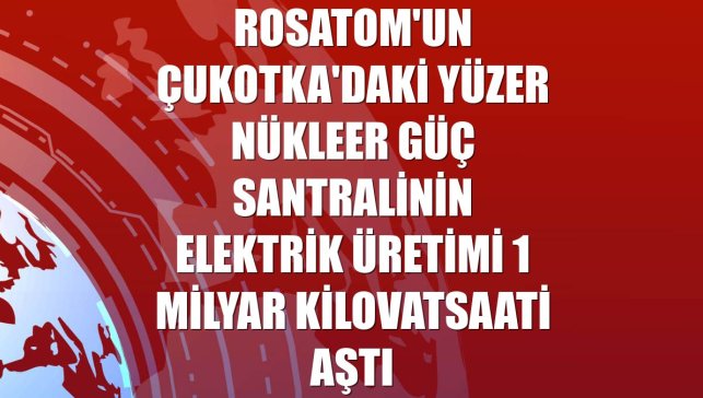Rosatom'un Çukotka'daki yüzer nükleer güç santralinin elektrik üretimi 1 milyar kilovatsaati aştı