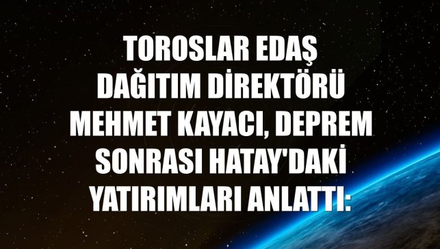 Toroslar EDAŞ Dağıtım Direktörü Mehmet Kayacı, deprem sonrası Hatay'daki yatırımları anlattı: