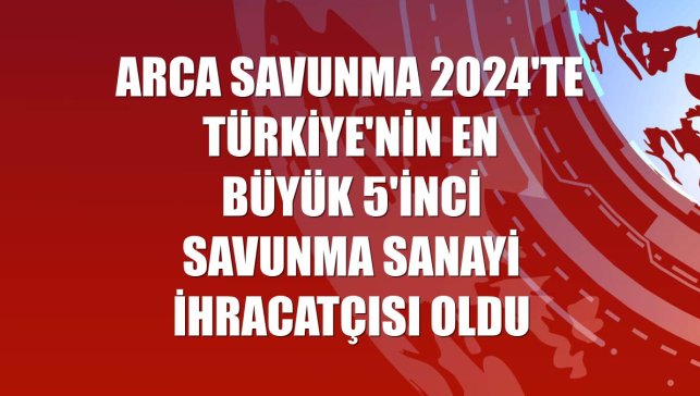 ARCA Savunma 2024'te Türkiye'nin en büyük 5'inci savunma sanayi ihracatçısı oldu