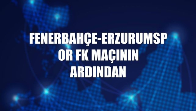 Fenerbahçe-Erzurumspor FK maçının ardından