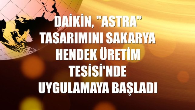 Daikin, "ASTRA" tasarımını Sakarya Hendek Üretim Tesisi'nde uygulamaya başladı