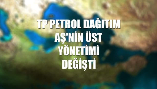 TP Petrol Dağıtım AŞ'nin üst yönetimi değişti