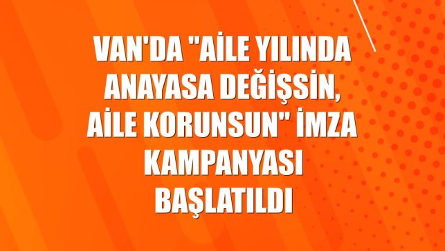 Van'da "Aile Yılında Anayasa Değişsin, Aile Korunsun" imza kampanyası başlatıldı