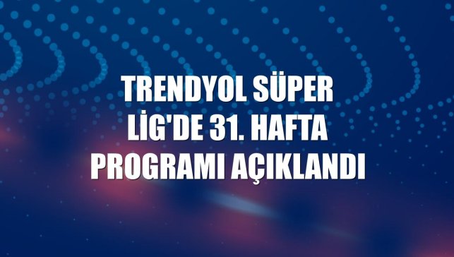 Trendyol Süper Lig'de 31. hafta programı açıklandı