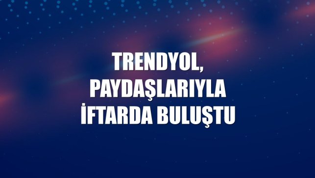 Trendyol, paydaşlarıyla iftarda buluştu