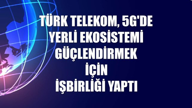 Türk Telekom, 5G'de yerli ekosistemi güçlendirmek için işbirliği yaptı