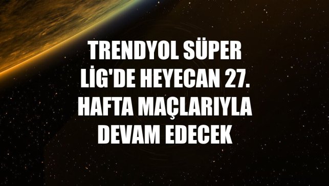 Trendyol Süper Lig'de heyecan 27. hafta maçlarıyla devam edecek